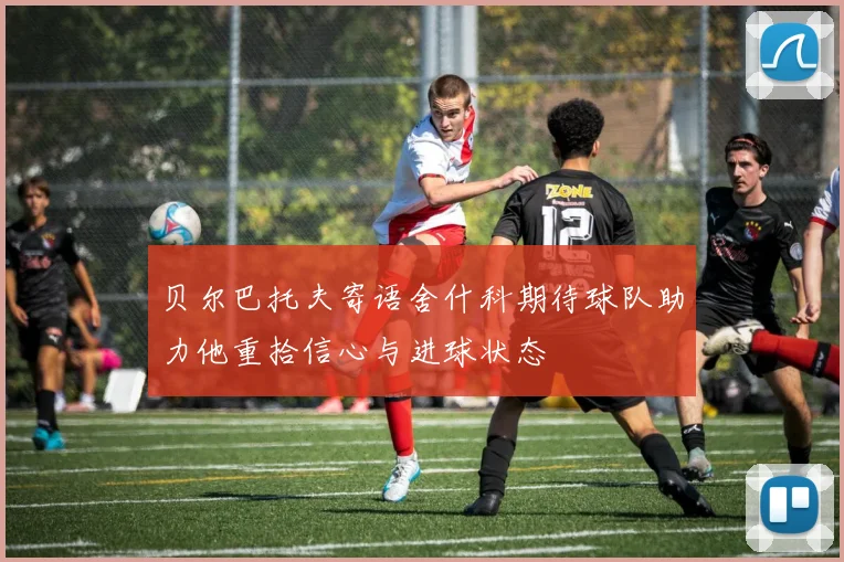 贝尔巴托夫寄语舍什科期待球队助力他重拾信心与进球状态