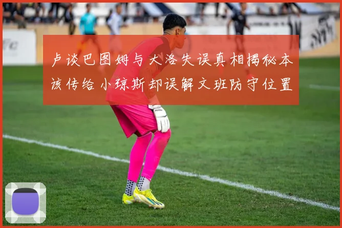 卢谈巴图姆与大洛失误真相揭秘本该传给小琼斯却误解文班防守位置