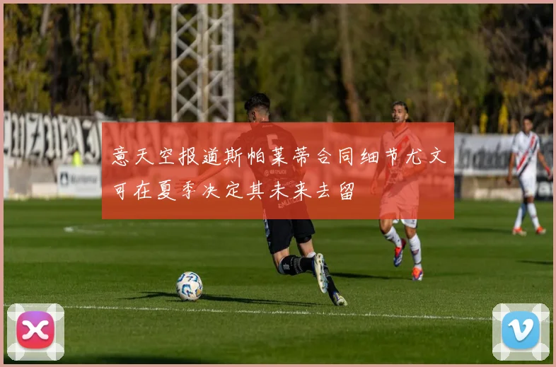 意天空报道斯帕莱蒂合同细节尤文可在夏季决定其未来去留