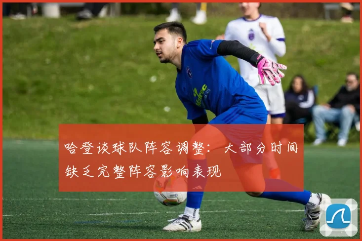 哈登谈球队阵容调整：大部分时间缺乏完整阵容影响表现