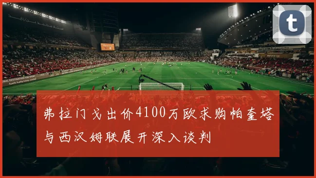 弗拉门戈出价4100万欧求购帕奎塔与西汉姆联展开深入谈判