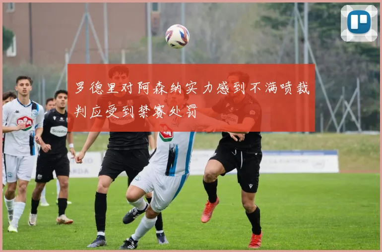罗德里对阿森纳实力感到不满喷裁判应受到禁赛处罚