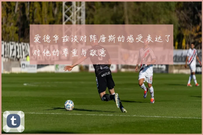 爱德华兹谈对阵唐斯的感受表达了对他的尊重与敬意