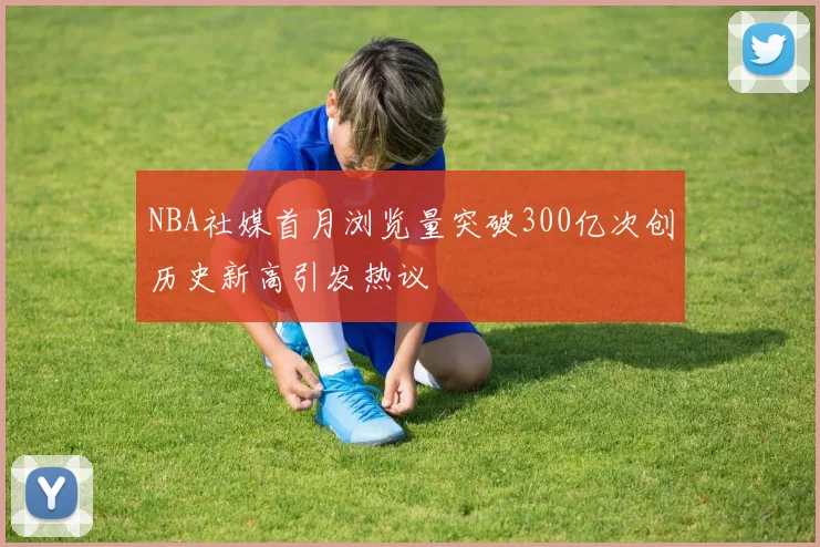 NBA社媒首月浏览量突破300亿次创历史新高引发热议