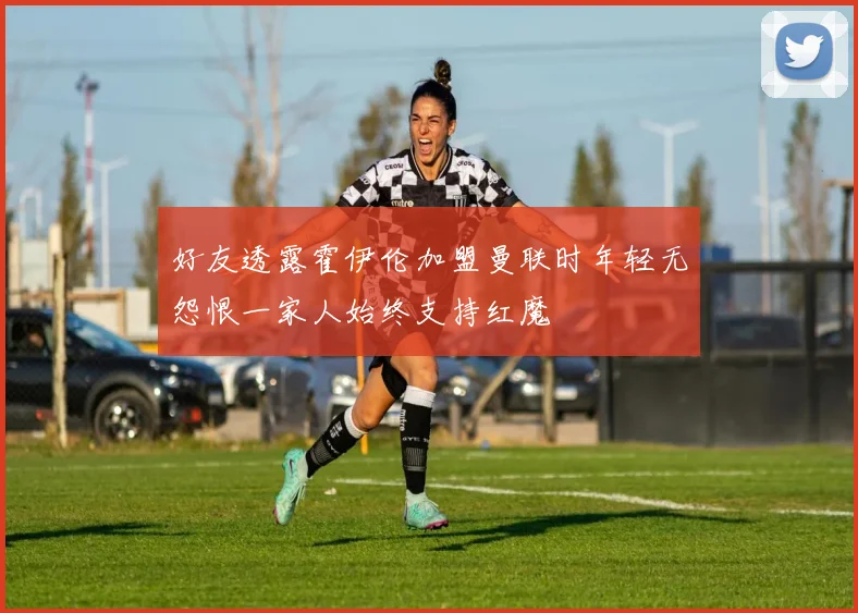 好友透露霍伊伦加盟曼联时年轻无怨恨一家人始终支持红魔