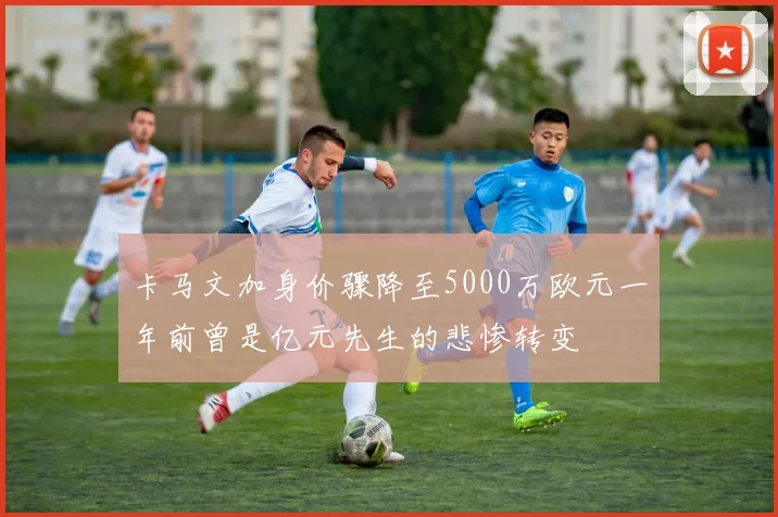 卡马文加身价骤降至5000万欧元一年前曾是亿元先生的悲惨转变