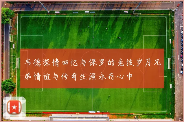 韦德深情回忆与保罗的竞技岁月兄弟情谊与传奇生涯永存心中