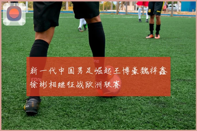 新一代中国男足崛起王博豪魏祥鑫徐彬相继征战欧洲联赛