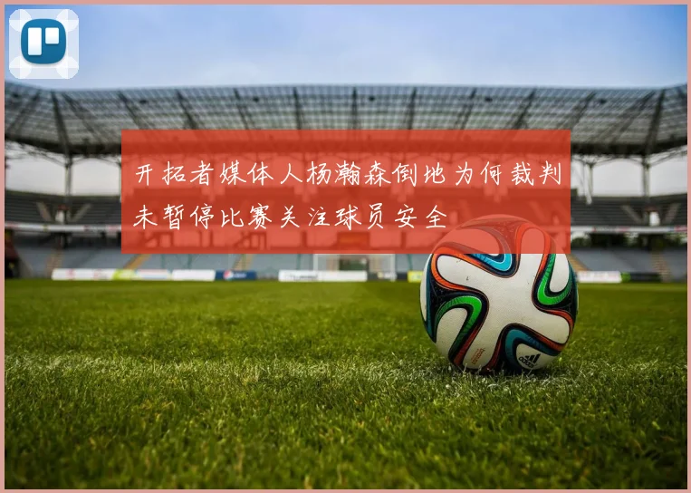 开拓者媒体人杨瀚森倒地为何裁判未暂停比赛关注球员安全
