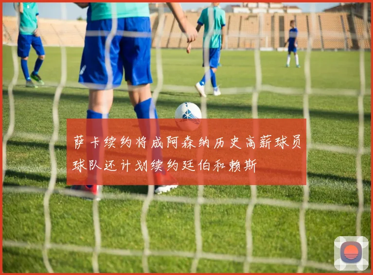 萨卡续约将成阿森纳历史高薪球员球队还计划续约廷伯和赖斯