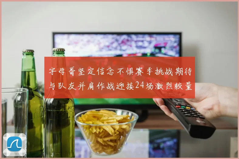 字母哥坚定信念不惧赛季挑战期待与队友并肩作战迎接24场激烈较量