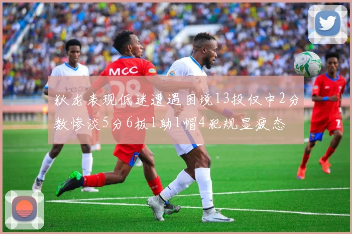 狄龙表现低迷遭遇困境13投仅中2分数惨淡5分6板1助1帽4犯规显疲态