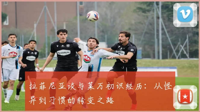 拉菲尼亚谈与莱万初识经历：从怪异到习惯的转变之路