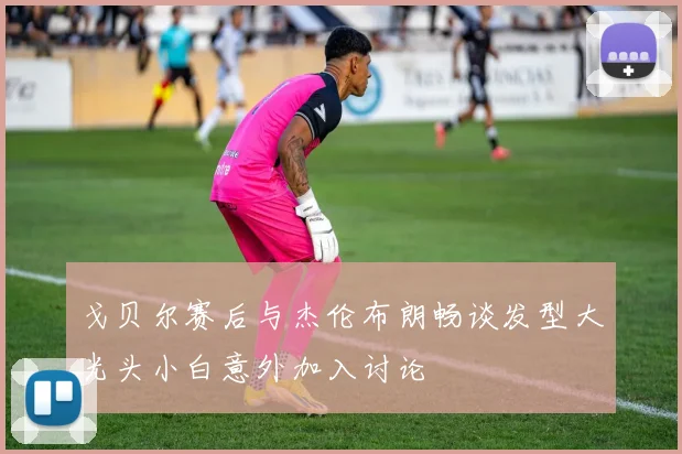 戈贝尔赛后与杰伦布朗畅谈发型大光头小白意外加入讨论