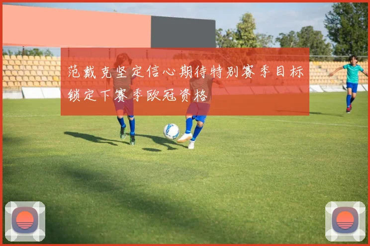 范戴克坚定信心期待特别赛季目标锁定下赛季欧冠资格