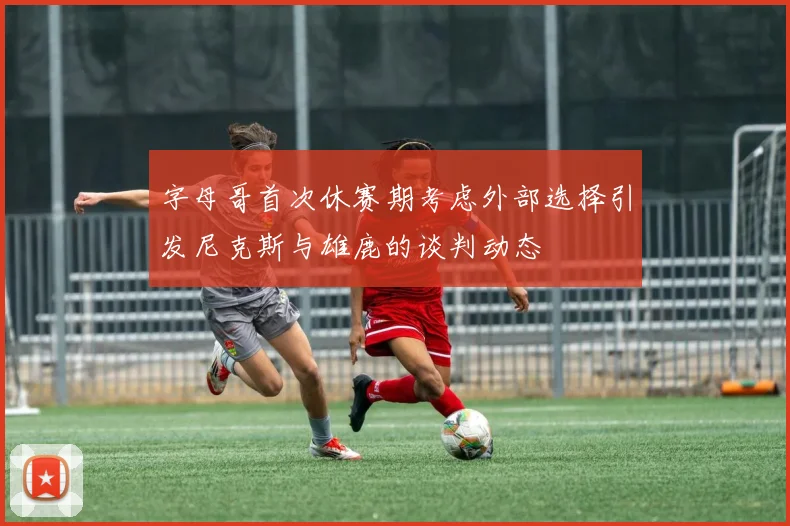 字母哥首次休赛期考虑外部选择引发尼克斯与雄鹿的谈判动态