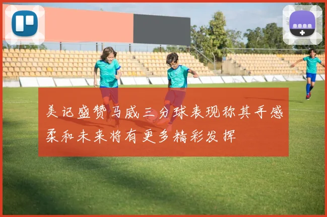 美记盛赞马威三分球表现称其手感柔和未来将有更多精彩发挥