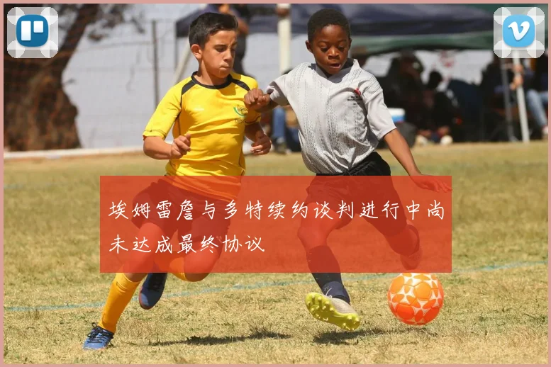 埃姆雷詹与多特续约谈判进行中尚未达成最终协议