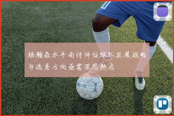 杨瀚森水平尚待评估球队发展战略与选秀方向亟需深思熟虑